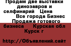 Продам две выставки динозавров и селфинарий › Цена ­ 7 000 000 - Все города Бизнес » Продажа готового бизнеса   . Курская обл.,Курск г.